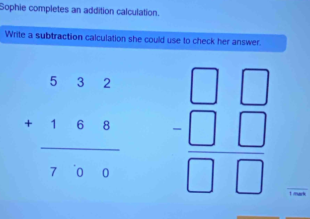 Sophie completes an addition calculation.
Write a subtraction calculation she could use to check her answer.
beginarrayr 532 +168 hline 76&6endarray  endarray beginarrayr □ □  -□ □  hline □ □ endarray
1 mark