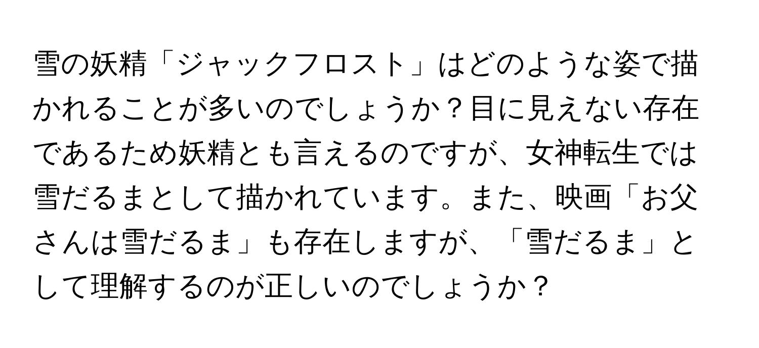 雪の妖精「ジャックフロスト」はどのような姿で描かれることが多いのでしょうか？目に見えない存在であるため妖精とも言えるのですが、女神転生では雪だるまとして描かれています。また、映画「お父さんは雪だるま」も存在しますが、「雪だるま」として理解するのが正しいのでしょうか？