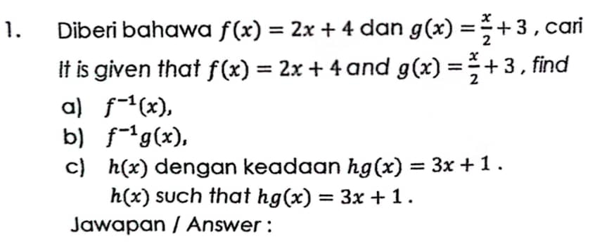 Diberi bahawa f(x)=2x+4 dan g(x)= x/2 +3 , cari 
It is given that f(x)=2x+4 and g(x)= x/2 +3 , find 
a) f^(-1)(x), 
b) f^(-1)g(x), 
c) h(x) dengan keadaan hg(x)=3x+1.
h(x) such that hg(x)=3x+1. 
Jawapan / Answer :