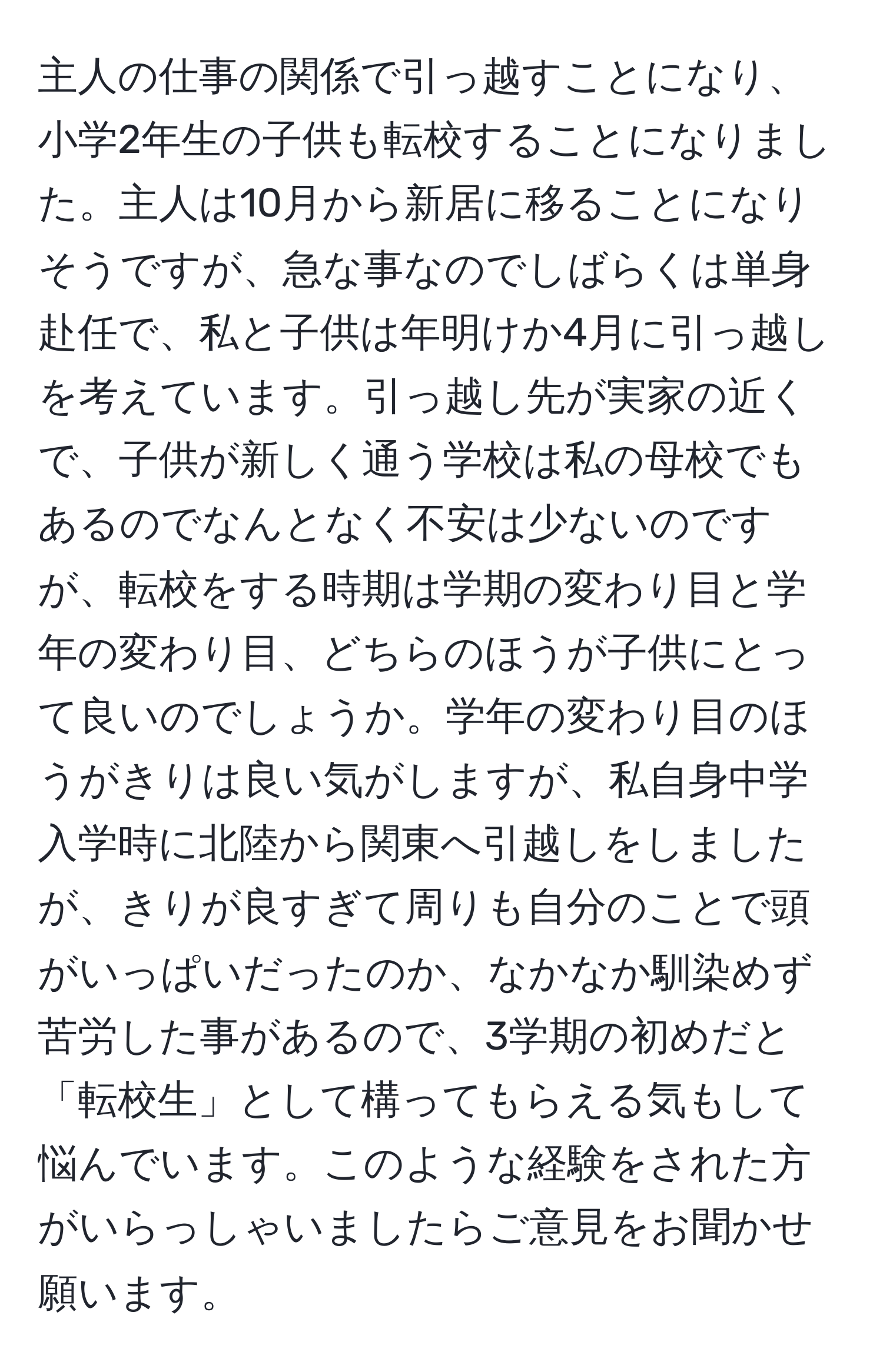 主人の仕事の関係で引っ越すことになり、小学2年生の子供も転校することになりました。主人は10月から新居に移ることになりそうですが、急な事なのでしばらくは単身赴任で、私と子供は年明けか4月に引っ越しを考えています。引っ越し先が実家の近くで、子供が新しく通う学校は私の母校でもあるのでなんとなく不安は少ないのですが、転校をする時期は学期の変わり目と学年の変わり目、どちらのほうが子供にとって良いのでしょうか。学年の変わり目のほうがきりは良い気がしますが、私自身中学入学時に北陸から関東へ引越しをしましたが、きりが良すぎて周りも自分のことで頭がいっぱいだったのか、なかなか馴染めず苦労した事があるので、3学期の初めだと「転校生」として構ってもらえる気もして悩んでいます。このような経験をされた方がいらっしゃいましたらご意見をお聞かせ願います。