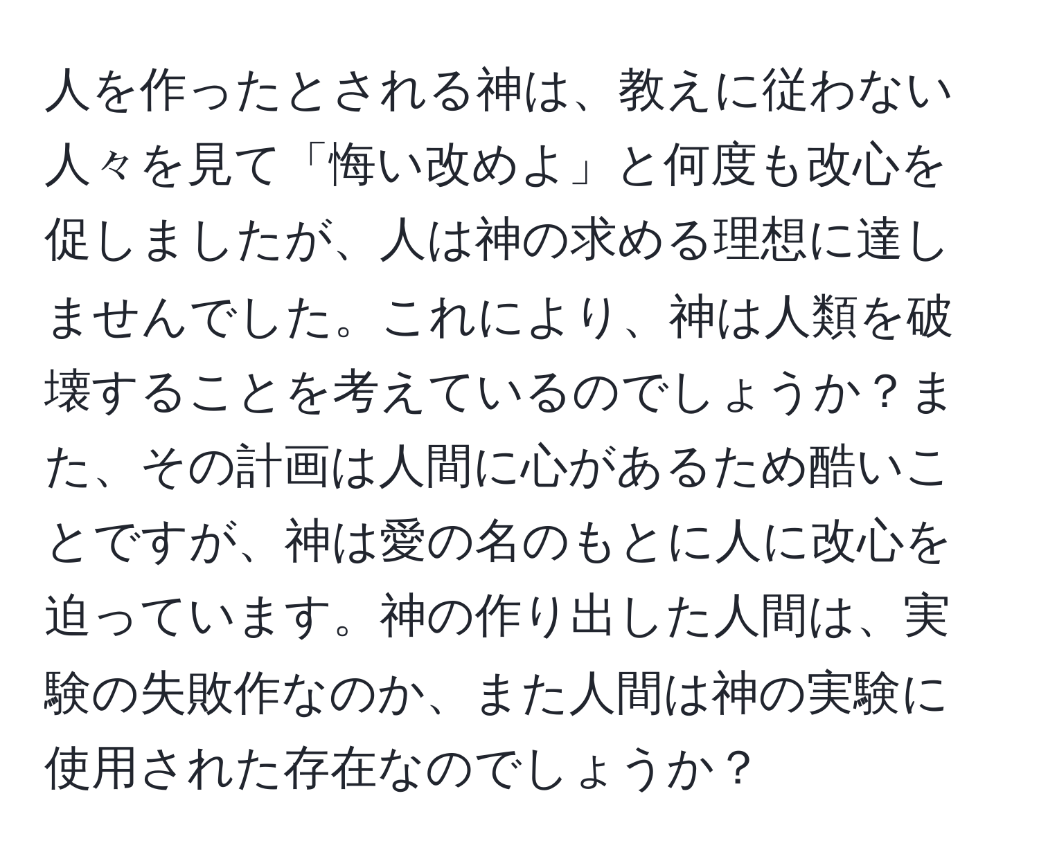 人を作ったとされる神は、教えに従わない人々を見て「悔い改めよ」と何度も改心を促しましたが、人は神の求める理想に達しませんでした。これにより、神は人類を破壊することを考えているのでしょうか？また、その計画は人間に心があるため酷いことですが、神は愛の名のもとに人に改心を迫っています。神の作り出した人間は、実験の失敗作なのか、また人間は神の実験に使用された存在なのでしょうか？