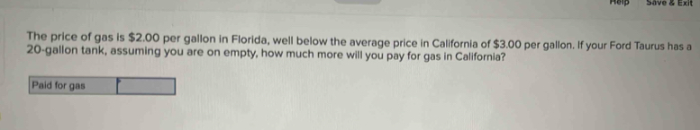 Hep Save & Exit 
The price of gas is $2.00 per gallon in Florida, well below the average price in California of $3.00 per gallon. If your Ford Taurus has a
20-gallon tank, assuming you are on empty, how much more will you pay for gas in California?