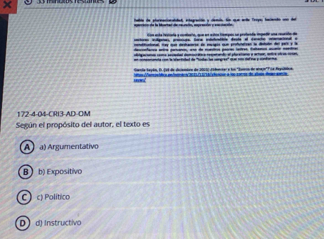 habla de plarinacionaldad, integración y demis. Son que arda Troya; haciendo uno del
Con esta historia y contexto, que en estos bempos se profenda impedir una reunido de
sectores indígenas, preocupa. Sera indefendible desla el cerecho wieracional e
consitucional. Hay que destacerse de eusgos que profundizan la diviuón dell país y la
desconfianra entro parsano, uno de euestros paores lastres. febamos asuenir naectras
obigacionas core aeciadad democrática respetando el plaralsamo y artuar, entre otras cosas,
en consonancia con la ifantidad de ''todas las sangras'' que nos defne y conforma
Gaería Sayán, D. (18 de deiembre de 2011) ¿Sdencier a los 'Zorros de abje'? La Repsiblica.
s wo l tos//areaubéica pr/ecmác2021/12/16/vlensiur a los 2atros de almus toeo entula.
172-4-04-CRI3-AD-OM
Según el propósito del autor, el texto es
A a) Argumentativo
B  b) Expositivo
C ) c) Político
D  d) Instructivo