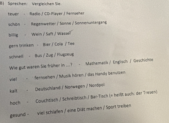 Sprechen: Vergleichen Sie. 
teuer - Radio / CD-Player / Fernseher 
schön - Regenwetter / Sonne / Sonnenuntergang 
billig - Wein / Saft / Wasser 
gern trinken - Bier / Cola / Tee 
schnell - Bus / Zug / Flugzeug 
Wie gut waren Sie früher in ....? - Mathematik / Englisch / Geschichte 
viel - fernsehen / Musik hören / das Handy benutzen 
kalt - Deutschland / Norwegen / Nordpol 
hoch - Couchtisch / Schreibtisch / Bar-Tisch (= heißt auch: der Tresen) 
gesund - viel schlafen / eine Diät machen / Sport treiben