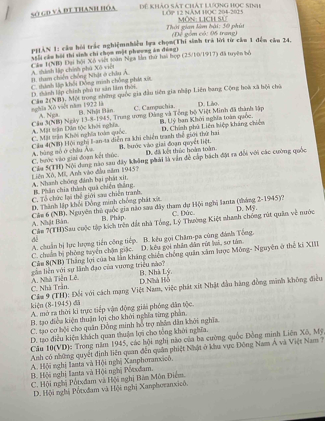 sở gD và đt thanh hóa Để khảo sát chát Lượng học sinh
LỚP 12 NÃM HỌC 204-2025
MÔN: LICH Sử
Thời gian làm bài: 50 phút
(Để gồm cỏ: 06 trang)
PHAN 1: câu hỏi trắc nghiệmnhiều lựa chọn(Thí sinh trã lời từ câu 1 đến câu 24.
Mỗi câu hồi thí sinh chỉ chọn một phương án đúng)
Cầu 1(NB) Đại hội Xô viết toàn Nga lần thứ hai họp (25/10/1917) đã tuyên bố
A. thành lập chính phủ Xô viết
B. tham chiến chống Nhật ở châu Á.
C. thành lập khối Đồng minh chống phát xít.
D. thành lập chính phủ tư sản lâm thời.
Câu 2(NB). Một trong những quốc gia đầu tiên gia nhập Liên bang Cộng hoà xã hội chủ
nghĩa Xô viết năm 1922 là
A. Nga. B. Nhật Bản. C. Campuchia. D. Lào.
Câu 3(NB) Ngày 13-8-1945, Trung ương Đảng và Tổng bộ Việt Minh đã thành lập
A. Mặt trận Dân tộc khởi nghĩa. B. Uỷ ban Khởi nghĩa toàn quốc.
C. Mặt trận Khởi nghĩa toàn quốc. D. Chính phủ Liên hiệp kháng chiến
Câu 4(NB) Hội nghị I-an-ta diễn ra khi chiến tranh thế giới thứ hai
A. bùng nổ ở châu Âu. B. bước vào giai đoạn quyết liệt.
C. bước vào giai đoạn kết thúc. D. đã kết thúc hoàn toàn.
Câu 5(TH) Nội dung nào sau đây không phải là vấn đề cấp bách đặt ra đối với các cường quốc
Liên Xô, Mĩ, Anh vào đầu năm 1945?
A. Nhanh chóng đánh bại phát xít.
B. Phân chia thành quả chiến thắng.
C. Tổ chức lại thế giới sau chiến tranh.
D. Thành lập khối Đồng minh chống phát xít.
Câu 6 (NB). Nguyên thủ quốc gia nào sau dây tham dự Hội nghị Ianta (tháng 2-1945)?
D. Mỹ.
A. Nhật Bản. B. Pháp. C. Đức.
Câu 7(TH)Sau cuộc tập kích trên đất nhà Tống, Lý Thường Kiệt nhanh chóng rút quân về nước
đề
A. chuẩn bị lực lượng tiến công tiếp. B. kêu gọi Chăm-pa cùng đánh Tống.
C. chuẩn bị phòng tuyến chặn giặc. D. kêu gọi nhân dân rút lui, sơ tán.
Câu 8(NB) Thắng lợi của ba lần kháng chiến chống quân xâm lược Mông- Nguyên ở thế kỉ XIII
gắn liền với sự lãnh đạo của vương triều nào?
A. Nhà Tiền Lê. B. Nhà Lý.
C. Nhà Trần. D.Nhà Hồ
Câu 9 (TH): Đối với cách mạng Việt Nam, việc phát xít Nhật đầu hàng đồng minh không điều
kiện (8-1945) đã
A. mở ra thời kì trực tiếp vận động giải phóng dân tộc.
B. tạo điều kiện thuận lợi cho khởi nghĩa từng phần.
C. tạo cơ hội cho quân Đồng minh hỗ trợ nhân dân khởi nghĩa.
D. tạo điều kiện khách quan thuận lợi cho tổng khởi nghĩa.
Câu 10(VD): Trong năm 1945, các hội nghị nào của ba cường quốc Đồng minh Liên Xô, Mỹ,
Anh có những quyết định liên quan đến quân phiệt Nhật ở khu vực Đông Nam Á và Việt Nam  ?
A. Hội nghị Ianta và Hội nghị Xanphơranxicô.
B. Hội nghị Ianta và Hội nghị Pốtxđam.
C. Hội nghị Pốtxđam và Hội nghị Bàn Môn Điếm.
D. Hội nghị Pốtxđam và Hội nghị Xanphơranxicô.