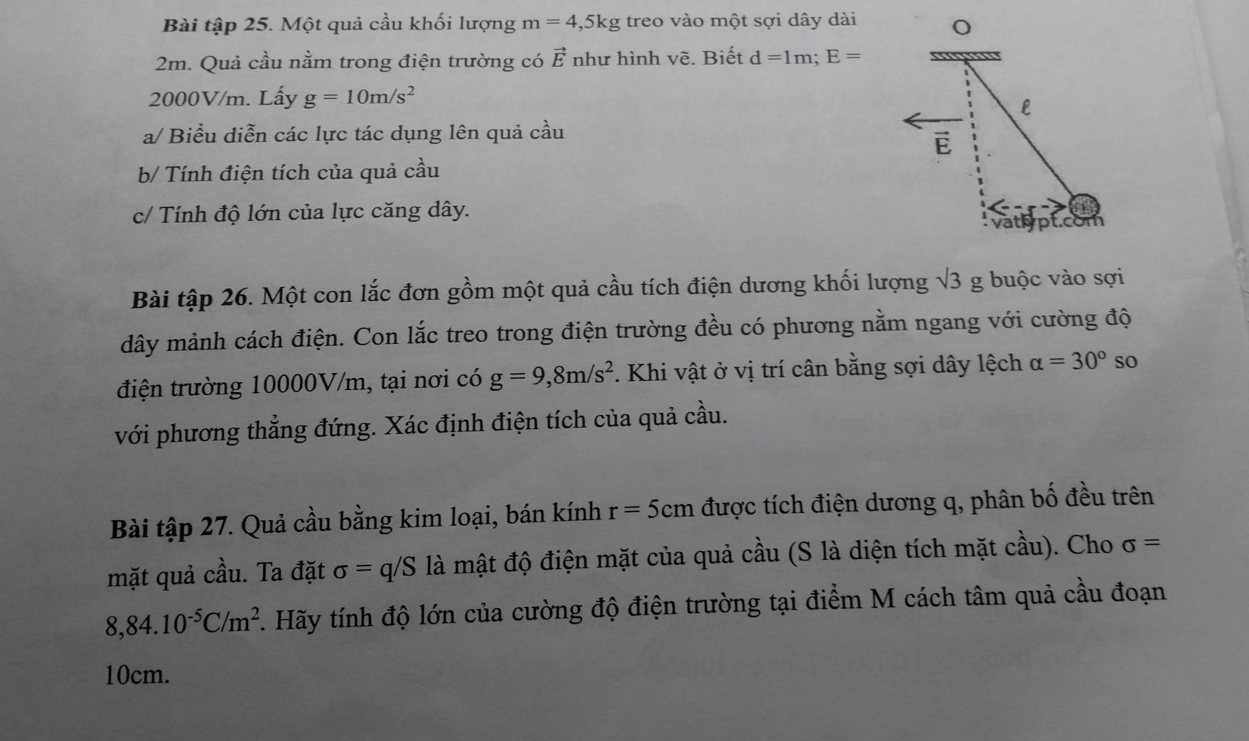 Bài tập 25. Một quả cầu khối lượng m=4,5kg treo vào một sợi dây dài
2m. Quả cầu nằm trong điện trường có vector E như hình vẽ. Biết d=1m; E=
2000V/m. Lấy g=10m/s^2
a/ Biểu diễn các lực tác dụng lên quả cầu 
b/ Tính điện tích của quả cầu 
c/ Tính độ lớn của lực căng dây. 
Bài tập 26. Một con lắc đơn gồm một quả cầu tích điện dương khối lượng surd 3g buộc vào sợi 
dây mảnh cách điện. Con lắc treo trong điện trường đều có phương nằm ngang với cường độ 
điện trường 10000V/m, tại nơi có g=9,8m/s^2. Khi vật ở vị trí cân bằng sợi dây lệch alpha =30° so 
với phương thẳng đứng. Xác định điện tích của quả cầu. 
Bài tập 27. Quả cầu bằng kim loại, bán kính r=5cm được tích điện dương q, phân bố đều trên 
mặt quả cầu. Ta đặt sigma =q/S là mật độ điện mặt của quả cầu (S là diện tích mặt cầu). Cho sigma =
8,84.10^(-5)C/m^2 F. Hãy tính độ lớn của cường độ điện trường tại điểm M cách tâm quả cầu đoạn
10cm.