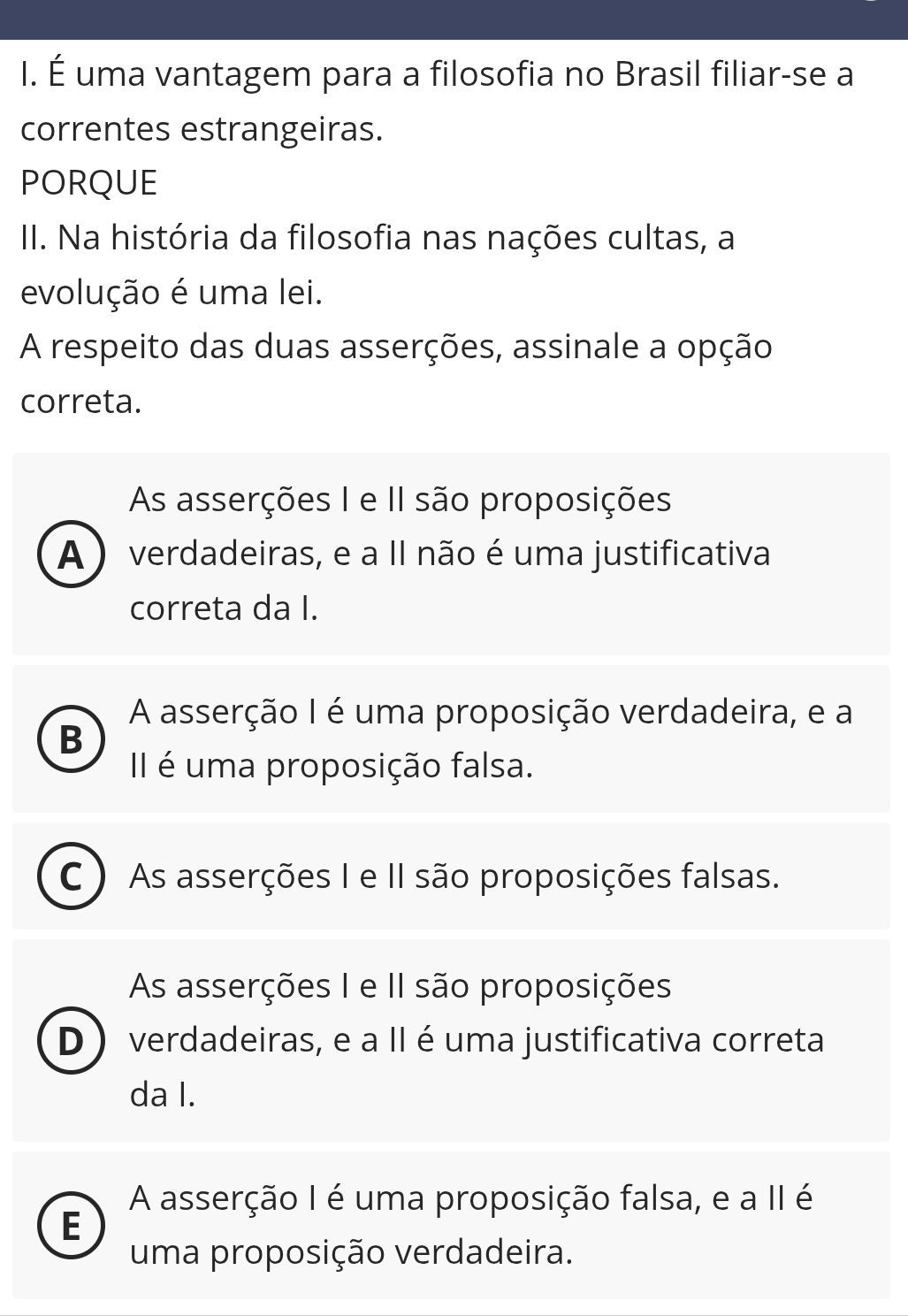 É uma vantagem para a filosofia no Brasil filiar-se a
correntes estrangeiras.
PORQUE
II. Na história da filosofia nas nações cultas, a
evolução é uma lei.
A respeito das duas asserções, assinale a opção
correta.
As asserções I e II são proposições
A ) verdadeiras, e a II não é uma justificativa
correta da I.
A asserção I é uma proposição verdadeira, e a
B
II é uma proposição falsa.
C ) As asserções I e II são proposições falsas.
As asserções I e II são proposições
D ) verdadeiras, e a II é uma justificativa correta
da I.
A asserção I é uma proposição falsa, e a II é
E
uma proposição verdadeira.