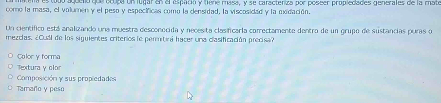 latena es todo aquelló que ocupa un lugar en el espacio y tiene masa, y se caracteriza por poseer propiedades generales de la mate
como la masa, el volumen y el peso y específicas como la densidad, la viscosidad y la oxidación.
Un científico está analizando una muestra desconocida y necesita clasificarla correctamente dentro de un grupo de sustancias puras o
mezclas. ¿Cuál de los siguientes criterios le permitirá hacer una clasificación precisa?
Color y forma
Textura y olor
Composición y sus propiedades
Tamaño y peso