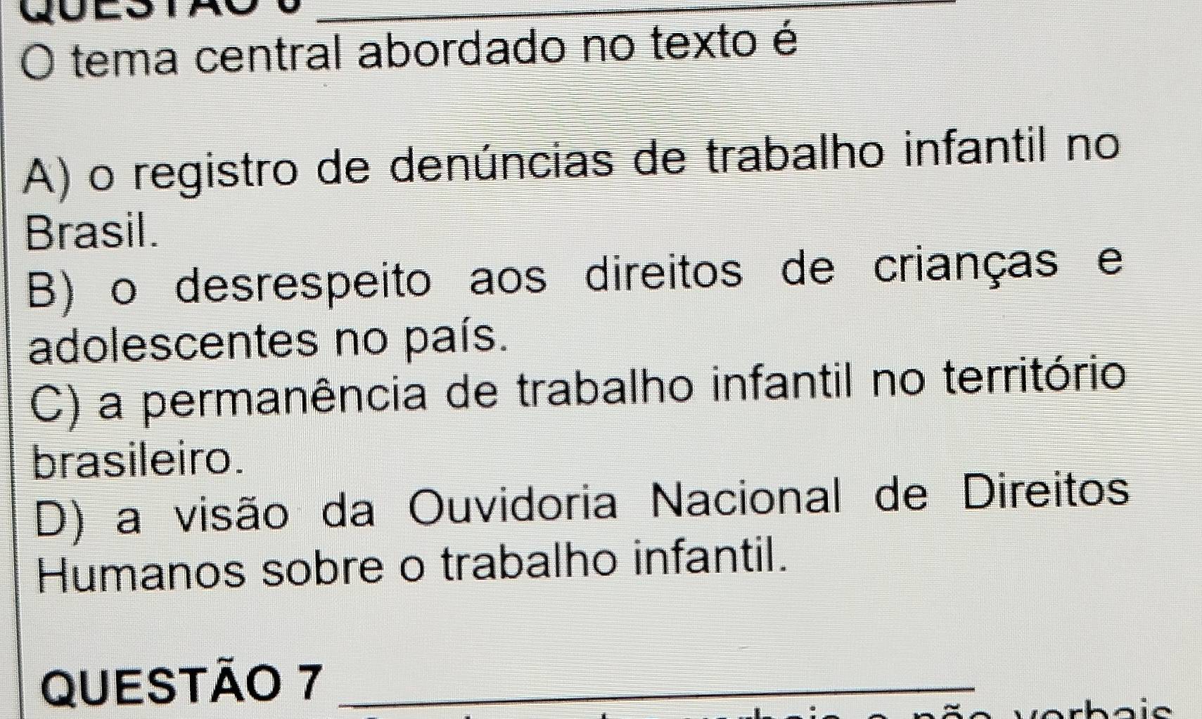 QD
_
O tema central abordado no texto é
A) o registro de denúncias de trabalho infantil no
Brasil.
B) o desrespeito aos direitos de crianças e
adolescentes no país.
C) a permanência de trabalho infantil no território
brasileiro.
D) a visão da Ouvidoria Nacional de Direitos
Humanos sobre o trabalho infantil.
QUESTÃO 7_