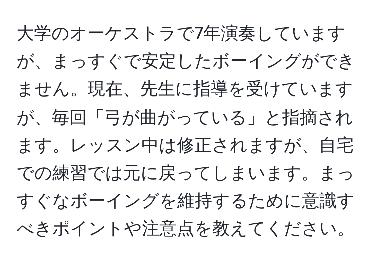 大学のオーケストラで7年演奏していますが、まっすぐで安定したボーイングができません。現在、先生に指導を受けていますが、毎回「弓が曲がっている」と指摘されます。レッスン中は修正されますが、自宅での練習では元に戻ってしまいます。まっすぐなボーイングを維持するために意識すべきポイントや注意点を教えてください。