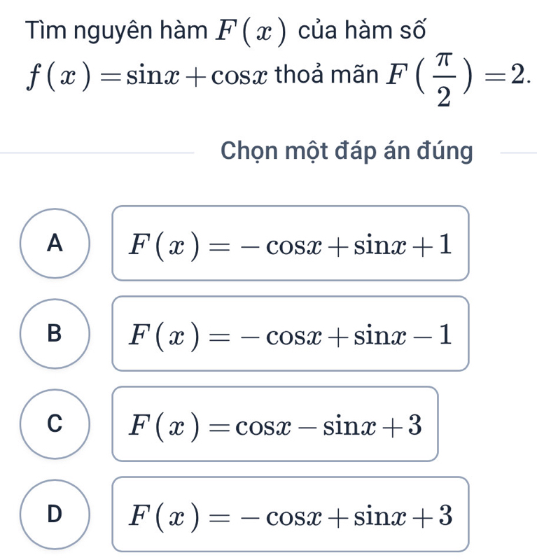 Tìm nguyên hàm F(x) của hàm số
f(x)=sin x+cos x thoả mãn F( π /2 )=2. 
Chọn một đáp án đúng
A F(x)=-cos x+sin x+1
B F(x)=-cos x+sin x-1
C F(x)=cos x-sin x+3
D F(x)=-cos x+sin x+3