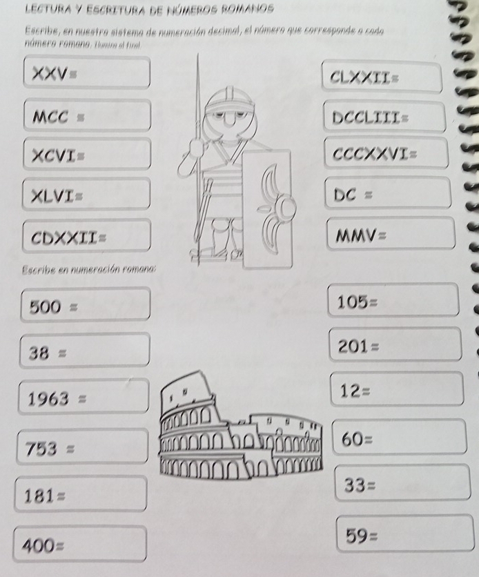 Lectura y escritura de Números romanos 
Escribe, en nuestro sistema de numeración decimal, el número que corresponde a cada 
número romano. Hlumina el final 
XXVequiv
CLXXII=
MCCequiv
DCCLIII=
XCVI=
csc XCXVI=
XLVI=
DC=
CDXXII=
MMV=
Escribe en numeración romana:
500=
105=
38=
201=
1963=
。
12=
u
753=
60=
181=
33=
400=
59=