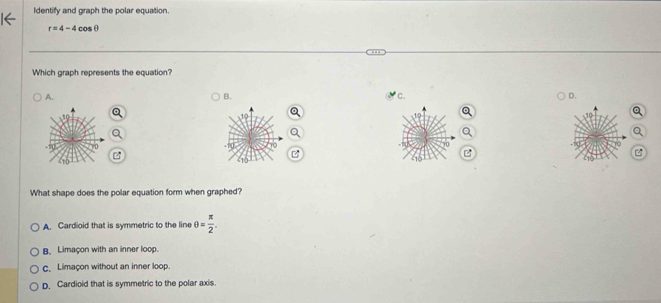 Identify and graph the polar equation.
r=4-4cos θ
Which graph represents the equation?
A.
B.
C.
D.
10
What shape does the polar equation form when graphed?
A. Cardioid that is symmetric to the line θ = π /2 .
B. Limaçon with an inner loop.
c. Limaçon without an inner loop.
D. Cardioid that is symmetric to the polar axis.