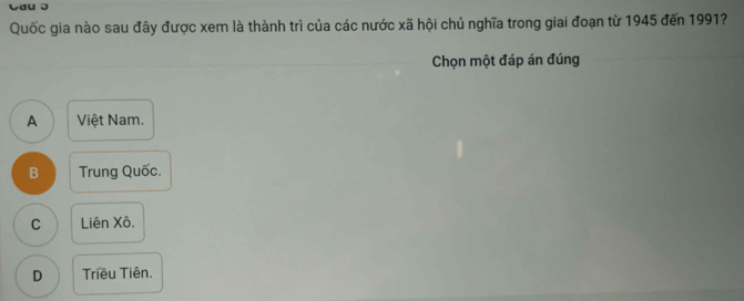 Cau J
Quốc gia nào sau đây được xem là thành trì của các nước xã hội chủ nghĩa trong giai đoạn từ 1945 đến 1991?
Chọn một đáp án đúng
A Việt Nam.
B Trung Quốc.
C Liên Xô.
D Triều Tiên.