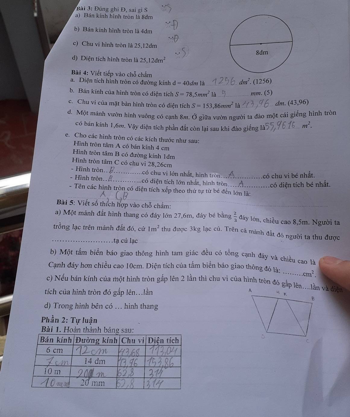 Đúng ghi Đ, sai gi S
a) Bán kính hình tròn là 8dm
b) Bán kính hình tròn là 4dm
c) Chu vi hình tròn là 25,12dm
d) Diện tích hình tròn là 25,12dm^2
Bài 4: Viết tiếp vào chỗ chấm
a. Diện tích hình tròn có đường kính d=40dmla _ dm^2. (1256)
b. Bán kính của hình tròn có diện tích S=78,5mm^2 là_ mm. (5)
c. Chu vi của mặt bàn hình tròn có diện tích S=153,86mm^2 là_
dm. (43,96)
d. Một mảnh vườn hình vuông có cạnh 8m. Ở giữa vườn người ta đào một cái giếng hình tròn
có bán kính 1,6m. Vậy diện tích phần đất còn lại sau khi đào giếng là_
m^2.
e. Cho các hình tròn có các kích thước như sau:
Hình tròn tâm A có bán kính 4 cm
Hình tròn tâm B có đường kính 1dm
Hình tròn tâm C có chu vi 28,26cm
- Hình tròn._ có chu vi lớn nhất, hình tròn
có chu vi bé nhất.
- Hình tròn.._ . có diện tích lớn nhất, hình tròn_
có diện tích bé nhất.
_
- Tên các hình tròn có diện tích xếp theo thứ tự từ bé đến lớn là:
_
Bài 5: Viết số thích hợp vào chỗ chấm:_
a) Một mảnh đất hình thang có đáy lớn 27,6m, đáy bé bằng  2/3  đáy lớn, chiều cao 8,5m. Người ta
_trồng lạc trên mảnh đất đó, cứ 1m^2 thu được 3kg lạc củ. Trên cả mành đất đó người ta thu được
tạ củ lạc
b) Một tấm biển báo giao thông hình tam giác đều có tổng cạnh đáy và chiều cao là
Cạnh đáy hơn chiều cao 10cm. Diện tích của tấm biển báo giao thông đó là: _.cm^2.
c) Nếu bán kính của một hình tròn gắp lên 2 lần thì chu vi của hình tròn đó gắp lên....lần và diện
tích của hình tròn đó gấp lên...lần 
d) Trong hình bên có ... hình thang
Phần 2: Tự luận
Bài 1. Hoàn thành bảng sau: