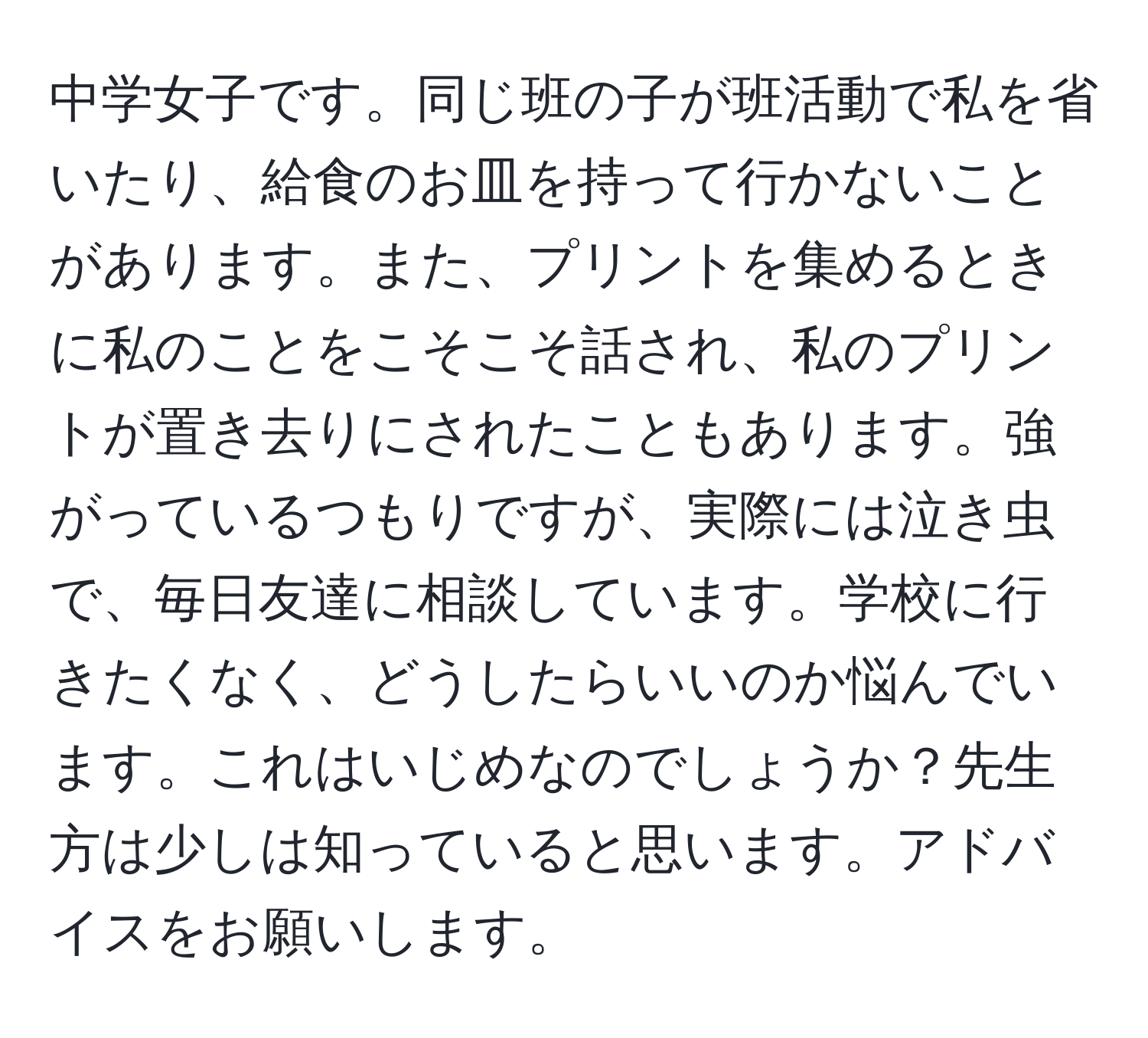 中学女子です。同じ班の子が班活動で私を省いたり、給食のお皿を持って行かないことがあります。また、プリントを集めるときに私のことをこそこそ話され、私のプリントが置き去りにされたこともあります。強がっているつもりですが、実際には泣き虫で、毎日友達に相談しています。学校に行きたくなく、どうしたらいいのか悩んでいます。これはいじめなのでしょうか？先生方は少しは知っていると思います。アドバイスをお願いします。