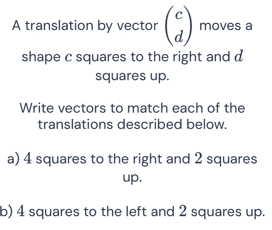 A translation by vector beginpmatrix c dendpmatrix moves a 
shape c squares to the right and d
squares up. 
Write vectors to match each of the 
translations described below. 
a) 4 squares to the right and 2 squares 
up. 
b) 4 squares to the left and 2 squares up.