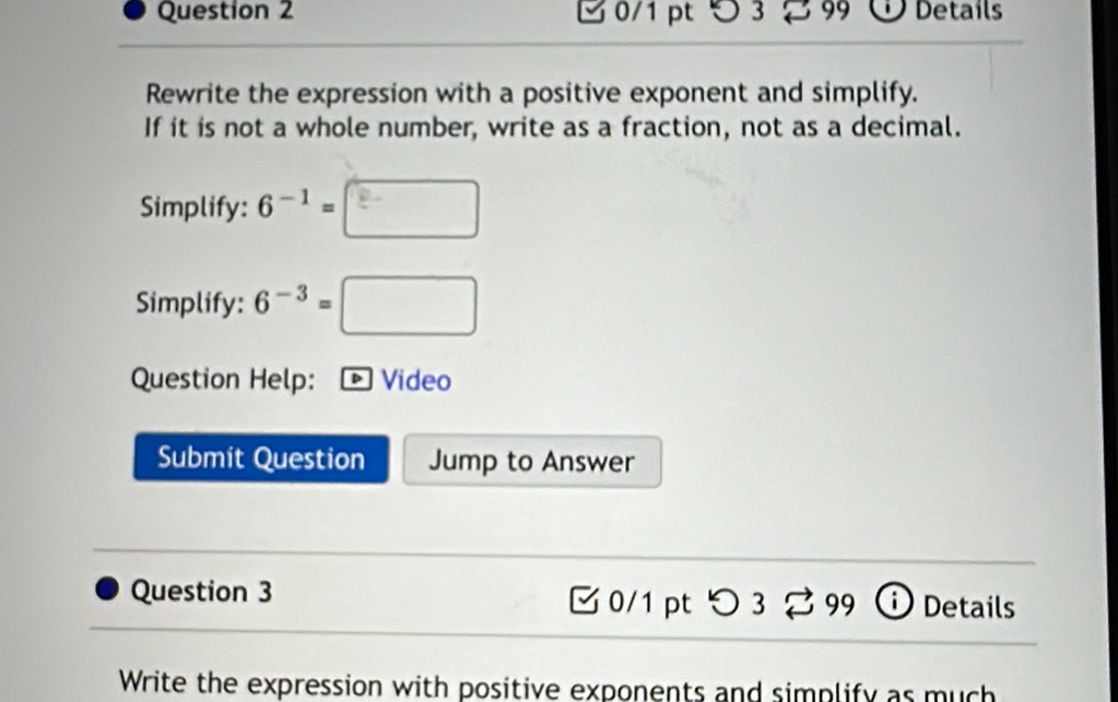 つ 3 S 99 Details 
Rewrite the expression with a positive exponent and simplify. 
If it is not a whole number, write as a fraction, not as a decimal. 
Simplify: 6^(-1)=□
Simplify: 6^(-3)=□
Question Help: Video 
Submit Question Jump to Answer 
Question 3 0/1 pt □ 3overleftrightarrow sim 99 i) Details 
Write the expression with positive exponents and simplify as much