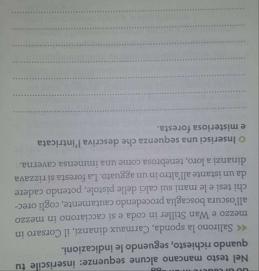 Nel testo mancano alcune sequenze: inseriscile tu 
quando richiesto, seguendo le indicazioni. 
Salirono la sponda, Carmaux dinanzi, il Corsaro in 
mezzo e Wan Stiller in coda e si cacciarono in mezzo 
all’oscura boscaglia procedendo cautamente, cogli orec- 
chi tesi e le mani sui calci delle pistole, potendo cadere 
da un istante all’altro in un agguato. La foresta si rizzava 
dinanzi a loro, tenebrosa come una immensa caverna. 
Inserisci una sequenza che descriva l’intricata 
e misteriosa foresta. 
_ 
_ 
_ 
_ 
_ 
_ 
_