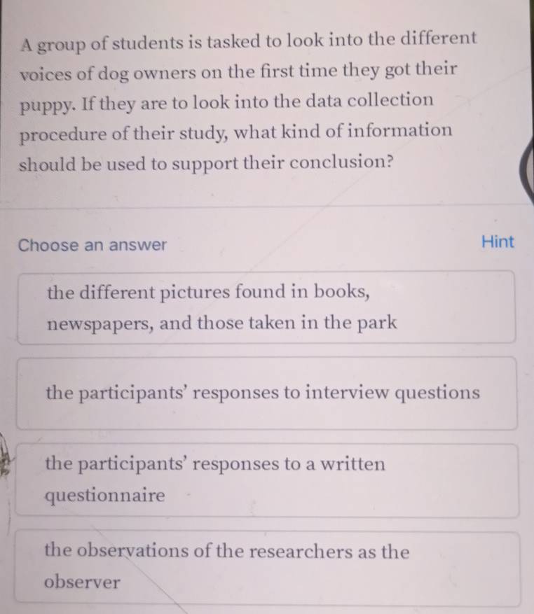 A group of students is tasked to look into the different
voices of dog owners on the first time they got their
puppy. If they are to look into the data collection
procedure of their study, what kind of information
should be used to support their conclusion?
Choose an answer Hint
the different pictures found in books,
newspapers, and those taken in the park
the participants’ responses to interview questions
the participants’ responses to a written
questionnaire
the observations of the researchers as the
observer