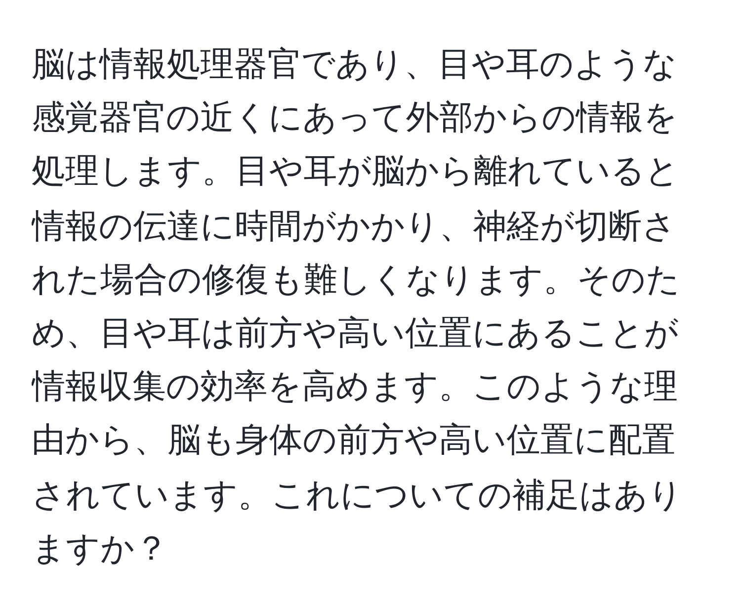 脳は情報処理器官であり、目や耳のような感覚器官の近くにあって外部からの情報を処理します。目や耳が脳から離れていると情報の伝達に時間がかかり、神経が切断された場合の修復も難しくなります。そのため、目や耳は前方や高い位置にあることが情報収集の効率を高めます。このような理由から、脳も身体の前方や高い位置に配置されています。これについての補足はありますか？