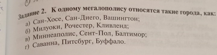 залание 2. Κодному мегалополису относятся такие городае как
a) СCан-Χосе, Сан-Диего, Вашингтон;
б) Милуоки, Рочестер, Κливленл;
в) Миннеаполис, Сент-Пол, Балтимор;
г) Саванна, Πитсбург, Буффало.