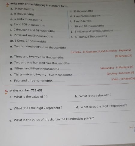 Write each of the following in standard form 
a. 24 hundredths 
b. 35 thousandths 
c. 8 Thousandths d. 7 and 14 thousandths 
e. 4 and 4 thousandths 
f. 1 and 5 tenths 
g. 9 and 700 thousandths 
h. 20 and 40 thousandths
7 thousand and 48 hundredths j. 3 million and 142 thousandths 
k 2 milliard and 3 thousandths 
m. 5 Ones, 2 Thousandths L 4 Tenths, 8 Thousandths 
n. Two hundred thirty - five thousandths_ 
[Ismailia - El Kasaseen 24, Kafr El Sheikh - Bayala 24] 
o. Three and twenty-five thousandths_ 
[El Beheira 23] 
p. Two and one hundred nine thousandths_ 
q. Fifteen and fifteen thousandths_ 
[Alexandria - El Montaza 24] 
r. Thirty - six and twenty - five thousandths_ 
[Souhag - Akhmem 24] 
s. Four and three hundredths _(Cairo - El Maadi 24) 
_ 
4. In the number 729.458
_ 
a. What is the value of 4 ? b. What is the value of 8? 
_ 
c. What does the digit 2 represent ? d. What does the digit 9 represent ? 
_ 
e. What is the value of the digit in the Hundredths place ?