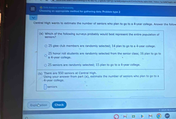 OKge he over To in ighs te h H i NMQM0qvnenB TONE C Rta.JgSL30G_Tix L Ta AMM Sgght w
O Duta Analyes and Probabolty
Choosing an appropriate method for gathering data: Problem type 2
Central High wants to estimate the number of seniors who plan to go to a 4-year college. Answer the follow
(a) Which of the following surveys probably would best represent the entire population of
seniors?
25 glee club members are randomly selected; 14 plan to go to a 4-year college.
25 honor roll students are randomly selected from the senior class; 16 plan to go to
a 4-year college.
25 seniors are randomly selected; 15 plan to go to a 4-year college.
(b) There are 950 seniors at Central High.
Using your answer from part (a), estimate the number of seniors who plan to go to a
4-year college.
seniors
Explation Check
© 2024 McGraw