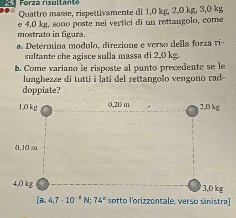 Forza risultante
Quattro masse, rispettivamente di 1,0 kg, 2,0 kg, 3,0 kg
e 4,0 kg, sono poste nei vertici di un rettangolo, come
mostrato in figura.
a. Determina modulo, direzione e verso della forza ri-
sultante che agisce sulla massa di 2,0 kg.
b. Come variano le risposte al punto precedente se le
lunghezze di tutti i lati del rettangolo vengono rad-
doppiate?
sotto l’orizzontale, verso sinistra]