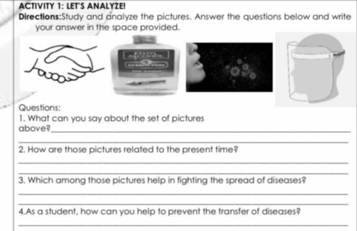 ACTIVITY 1: LET'S ANALYZE! 
Directions:Study and analyze the pictures. Answer the questions below and write 
your answer in the space provided. 
Questions: 
1. What can you say about the set of pictures 
above?_ 
_ 
2. How are those pictures related to the present time? 
_ 
_ 
3. Which among those pictures help in fighting the spread of diseases? 
_ 
_ 
4.As a student, how can you help to prevent the transfer of diseases? 
_