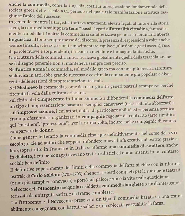 Anche la commedia, come la tragedia, costituì un’espressione fondamentale della
società greca del v secolo a.C., periodo nel quale tale manifestazione artistica rag-
giunse l’apice del successo.
In generale, mentre la tragedia trattava argomenti elevati legati al mito e alla storia
sacra, la commedia sviluppava temi “bassi” legati all’attualità cittadina,fantastica-
mente rimodellati. Inoltre, la commedia si caratterizzava per una straordinaria libertà
linguistica: il tono sempre mosso del discorso, la presenza di espressioni a volte anche
sconce (insulti, scherzi, scenette movimentate, equivoci, allusioni e gesti osceni), l’uso
di parole nuove e sorprendenti, il ricorso a metafore e immagini fantastiche.
La struttura della commedia antica ricalcava globalmente quella della tragedia, anche
se il disegno generale non si manteneva sempre così preciso.
Nell’antica Roma la commedia, sul modello greco ma con una più precisa struttura
suddivisa in atti, ebbe grande successo e costituì la componente più popolare e diver-
tente delle sessioni di rappresentazioni teatrali.
Nel Medioevo la commedia, come del resto gli altri generi teatrali, scomparve perché
ritenuta frivola dalla cultura cristiana.
Sul finire del Cinquecento in Italia cominciò a diffondersi la commedia dell’arte,
un tipo di rappresentazione basata su semplici canovacci (testi soltanto abbozzati) e
sull’improvvisazione, i cui attori, dotati di particolare abilità ed esperienza scenica,
erano professionisti organizzati in compagnie regolate da contratto (arte significa
qui “mestiere”, “professione”). Per la prima volta, inoltre, nelle compagnie di comici
comparvero le donne.
Come genere letterario la commedia rinacque definitivamente nel corso del xνι
secolo grazie ad autori che seppero infondere nuova linfa creativa al teatro; grazie a
loro, soprattutto in Francia e in Italia si affermò una commedia di carattere, anche
in dialetto, i cui personaggi avevano tratti realistici ed erano inseriti in un contesto
sociale ben definito.
Il definitivo superamento dei limiti della commedia dell’arte si ebbe con la riforma
teatrale di Carlo Goldoni (1707-1793), che scrisse testi completi per le sue opere teatrali
(e non più semplici canovacci) e portò sul palcoscenico la vita reale quotidiana.
Nel corso dell’Ottocento nacque la cosiddetta commedia borghese o «brillante», carat-
terizzata da un’arguta satira e da trame complesse.
Tra l’Ottocento e il Novecento prese vita un tipo di commedia basata su una trama
abilmente congegnata, con battute salaci e una spiccata gestualità: la farsa.