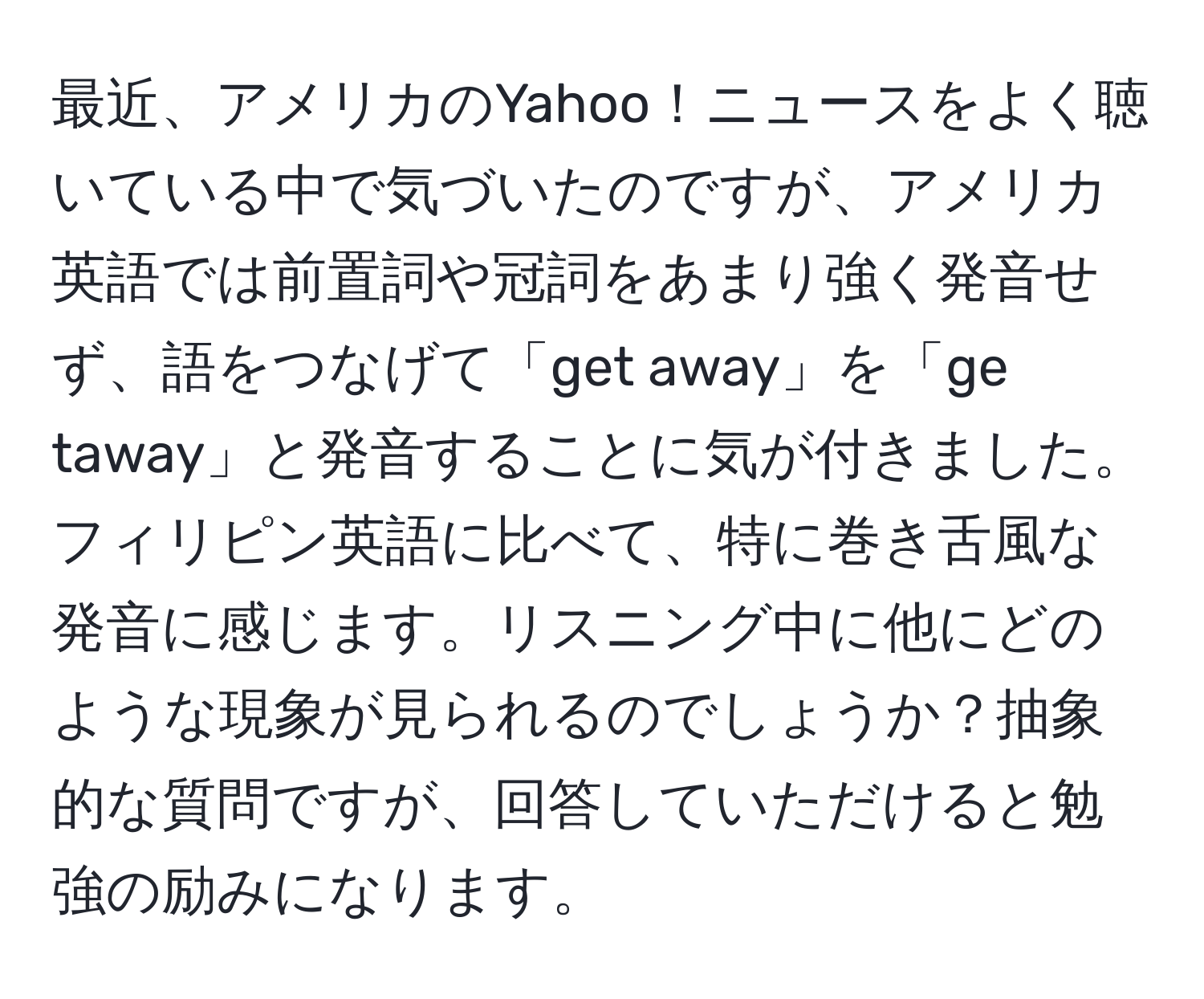 最近、アメリカのYahoo！ニュースをよく聴いている中で気づいたのですが、アメリカ英語では前置詞や冠詞をあまり強く発音せず、語をつなげて「get away」を「ge taway」と発音することに気が付きました。フィリピン英語に比べて、特に巻き舌風な発音に感じます。リスニング中に他にどのような現象が見られるのでしょうか？抽象的な質問ですが、回答していただけると勉強の励みになります。