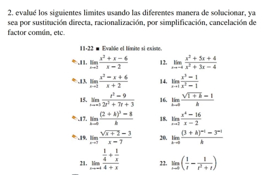 evalué los siguientes limites usando las diferentes manera de solucionar, ya 
sea por sustitución directa, racionalización, por simplificación, cancelación de 
factor común, etc. 
11-22 ■ Evalúe el límite si existe. 
.11. limlimits _xto 2 (x^2+x-6)/x-2  12. limlimits _xto -4 (x^2+5x+4)/x^2+3x-4 .13. limlimits _xto 2 (x^2-x+6)/x+2  14. limlimits _xto 1 (x^3-1)/x^2-1 
15. limlimits _tto -3 (t^2-9)/2t^2+7t+3  16. limlimits _hto 0 (sqrt(1+h)-1)/h 
、17. limlimits _hto 0frac (2+h)^3-8h 18. limlimits _xto 2 (x^4-16)/x-2 .19. limlimits _xto 7 (sqrt(x+2)-3)/x-7  20. limlimits _hto 0frac (3+h)^-1-3^(-1)h
21. limlimits _xto -4frac  1/4 + 1/x 4+x 22. limlimits _tto 0( 1/t - 1/t^2+t )