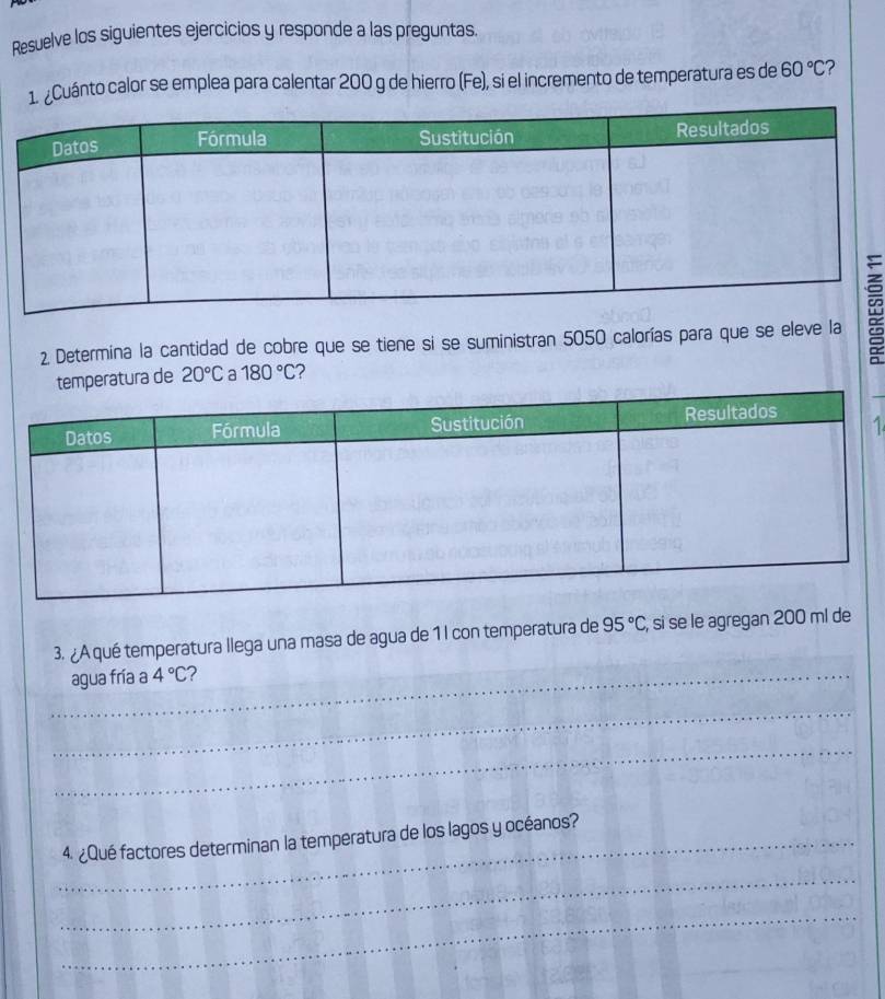 Resuelve los siguientes ejercicios y responde a las preguntas. 
1. ¿Cuánto calor se emplea para calentar 200 g de hierro (Fe), si el incremento de temperatura es de 60°C ? 
2 Determina la cantidad de cobre que se tiene si se suministran 5050 calorías para que se eleve la≌ 
ura de 20°C a 180°C 2
1 
3. ¿A qué temperatura llega una masa de agua de 1 l con temperatura de 95°C , si se le agregan 200 ml de 
_agua fría a 4°C 2 
_ 
_ 
_4. ¿Qué factores determinan la temperatura de los lagos y océanos? 
_ 
_