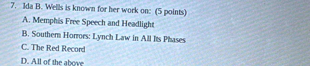 Ida B. Wells is known for her work on: (5 points)
A. Memphis Free Speech and Headlight
B. Southern Horrors: Lynch Law in All Its Phases
C. The Red Record
D. All of the above