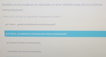 Identifica el enunciado en el cual existe un error sintáctico que provoca distintas
interpretaciones..
Selecciona una de las siguientes respuestas posibles:
por favor, ¿podría mostrarme esa blusa azul?
por favor, ¿muéstreme la blusa para dama estampada?
pruébate esa blusa estampada.
comprate esa blusa estampada.