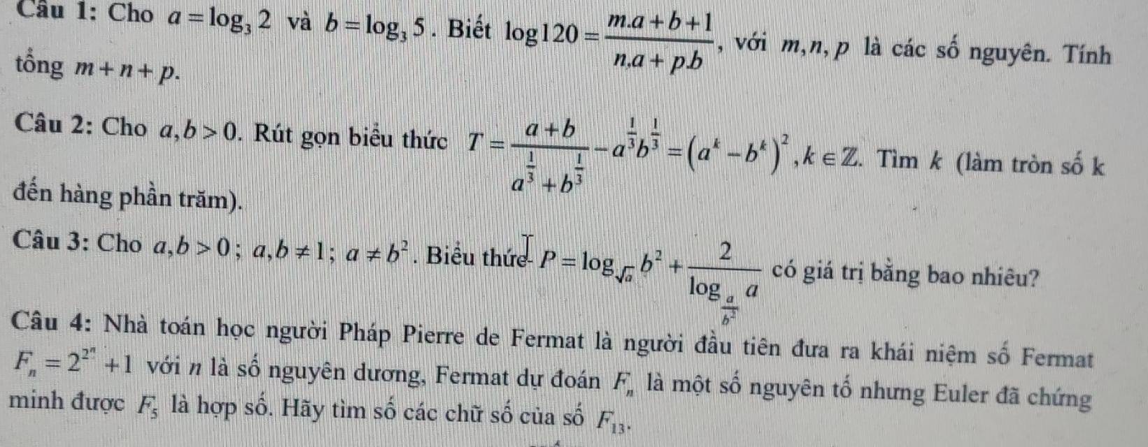 Cầu 1: Cho a=log _32 và b=log _35. Biết log 120= (m.a+b+1)/n.a+p.b  ,với m,n, p là các số nguyên. Tính 
tổng m+n+p. 
Câu 2: Cho a,b>0. Rút gọn biểu thức T=frac a+ba^(frac 1)3+b^(frac 1)3-a^(frac 1)3b^(frac 1)3=(a^k-b^k)^2, k∈ Z. Tìm k (làm tròn số k 
đến hàng phần trăm). 
Câu 3: Cho a,b>0; a,b!= 1; a!= b^2. Biểu thức P=log _sqrt(a)b^2+frac 2log _ a/b^2 a có giá trị bằng bao nhiêu? 
Câu 4: Nhà toán học người Pháp Pierre de Fermat là người đầu tiên đưa ra khái niệm số Fermat
F_n=2^(2^n)+1 với n là số nguyên dương, Fermat dự đoán F_n là một số nguyên tổ nhưng Euler đã chứng 
2 
minh được F_5 là hợp số 6. Hãy tìm số các chữ số của số F_13.