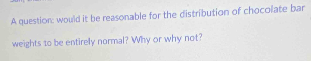 A question: would it be reasonable for the distribution of chocolate bar 
weights to be entirely normal? Why or why not?