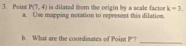 Point P(7,4) is dilated from the origin by a scale factor k=3. 
a. Use mapping notation to represent this dilation. 
_ 
b. What are the coordinates of Point P' 2