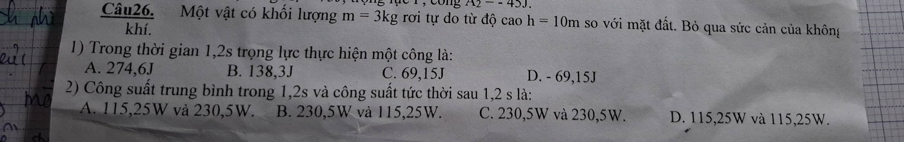 cong A2--43J.
m=3kg rơi tự do từ độ cao h=10m so với mặt đất. Bỏ qua sức cản của không
1) Trong thời gian 1,2s trọng lực thực hiện một công là:
A. 274,6J B. 138, 3J C. 69,15J D. - 69,15J
2) Công suất trung bình trong 1, 2s và công suất tức thời sau 1,2 s là:
A. 115,25W và 230,5W. B. 230,5W và 115,25W. C. 230,5W và 230,5W. D. 115,25W và 115,25W.