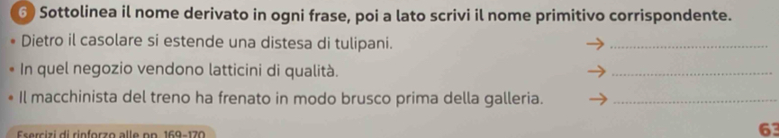 ⑥ Sottolinea il nome derivato in ogni frase, poi a lato scrivi il nome primitivo corrispondente. 
Dietro il casolare si estende una distesa di tulipani. 
_ 
In quel negozio vendono latticini di qualità. 
_ 
Il macchinista del treno ha frenato in modo brusco prima della galleria._ 
Esercizi di rinforzo alle pn 169-17 n
63