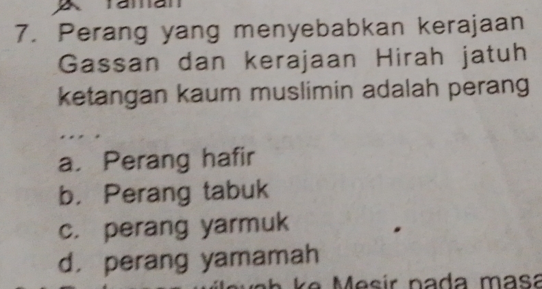 a
7. Perang yang menyebabkan kerajaan
Gassan dan kerajaan Hirah jatuh
ketangan kaum muslimin adalah perang
a. Perang hafir
b. Perang tabuk
c. perang yarmuk
d. perang yamamah
e M esir nada masa