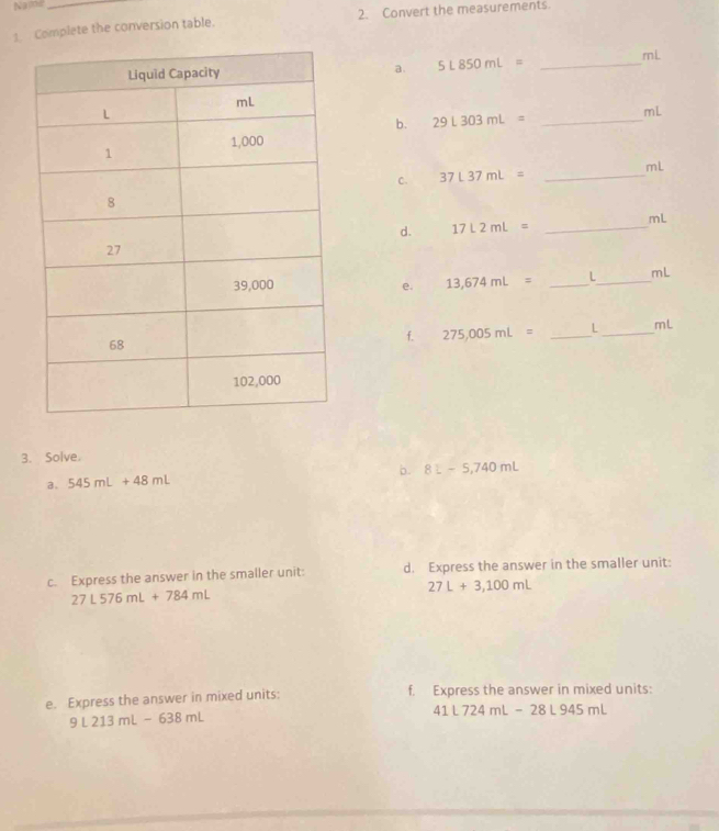 Name 
Complete the conversion table. 2. Convert the measurements. 
a. 5L850mL=
_ mL
b. 29L303mL= _ mL
C. 37L37mL= _ mL
d. 17L2mL= _ mL
e. 13,674mL= _ L_  mL
f. 275,005mL= _ L_  mL
3. Solve. 
a. 545mL+48mL b. 8L-5,740mL
c. Express the answer in the smaller unit: d. Express the answer in the smaller unit:
27L+3,100mL
27L576mL+784mL
e. Express the answer in mixed units: f. Express the answer in mixed units:
9L213mL-638mL
41L724mL-28L945mL