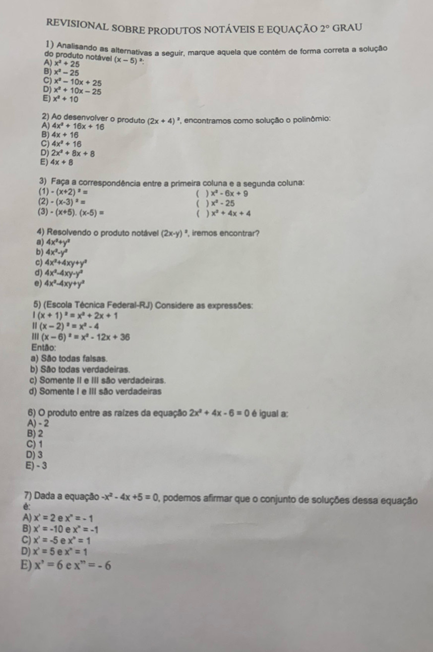 REVISIONAL SOBRE PRODUTOS NOTÁVEIS E EQUAÇÃO 2° GRAU
1) Analisando as alternativas a sequir, marque aquela que contém de forma correta a solução
do produto notável
A) x^2+25 (x-5)^2
B) x^2-25
C) x^2-10x+25
D) x^2+10x-25
E) x^2+10
2) Ao desenvolver o produto
A) 4x^2+16x+16 (2x+4)^2 *, encontramos como solução o polinômio:
B) 4x+16
C) 4x^2+16
D) 2x^2+8x+8
E) 4x+8
3) Faça a correspondência entre a primeira coluna e a segunda coluna:
(1) -(x+2)^2= ( ) x^2-6x+9
(2) -(x-3)^2= ( ) x^2-25
(3) -(x+5).(x-5)= ( ) x^2+4x+4
4) Resolvendo o produto notável (2x-y)^2 , iremos encontrar?
a) 4x^2+y^2
b) 4x^2-y^2
c) 4x^2+4xy+y^2
d) 4x^2-4xy-y^2
e) 4x^2-4xy+y^2
5) (Escola Técnica Federal-RJ) Considere as expressões:
I(x+1)^2=x^2+2x+1
1 (x-2)^2=x^2-4
III (x-6)^2=x^2-12x+36
Então:
a) São todas falsas.
b) São todas verdadeiras.
c) Somente II e III são verdadeiras.
d) Somente I e III são verdadeiras
6) O produto entre as raízes da equação 2x^2+4x-6=0 é igual a:
A) - 2
B) 2
C) 1
D) 3
E) - 3
7) Dada a equação -x^2-4x+5=0 , podemos afirmar que o conjunto de soluções dessa equação
é:
A) x^3=2 e x^n=-1
B) x^3=-10 e x^n=-1
C) x^3=-5 e x^n=1
D) x^3=5 e x^n=1
E) x^,=6 e x^n=-6