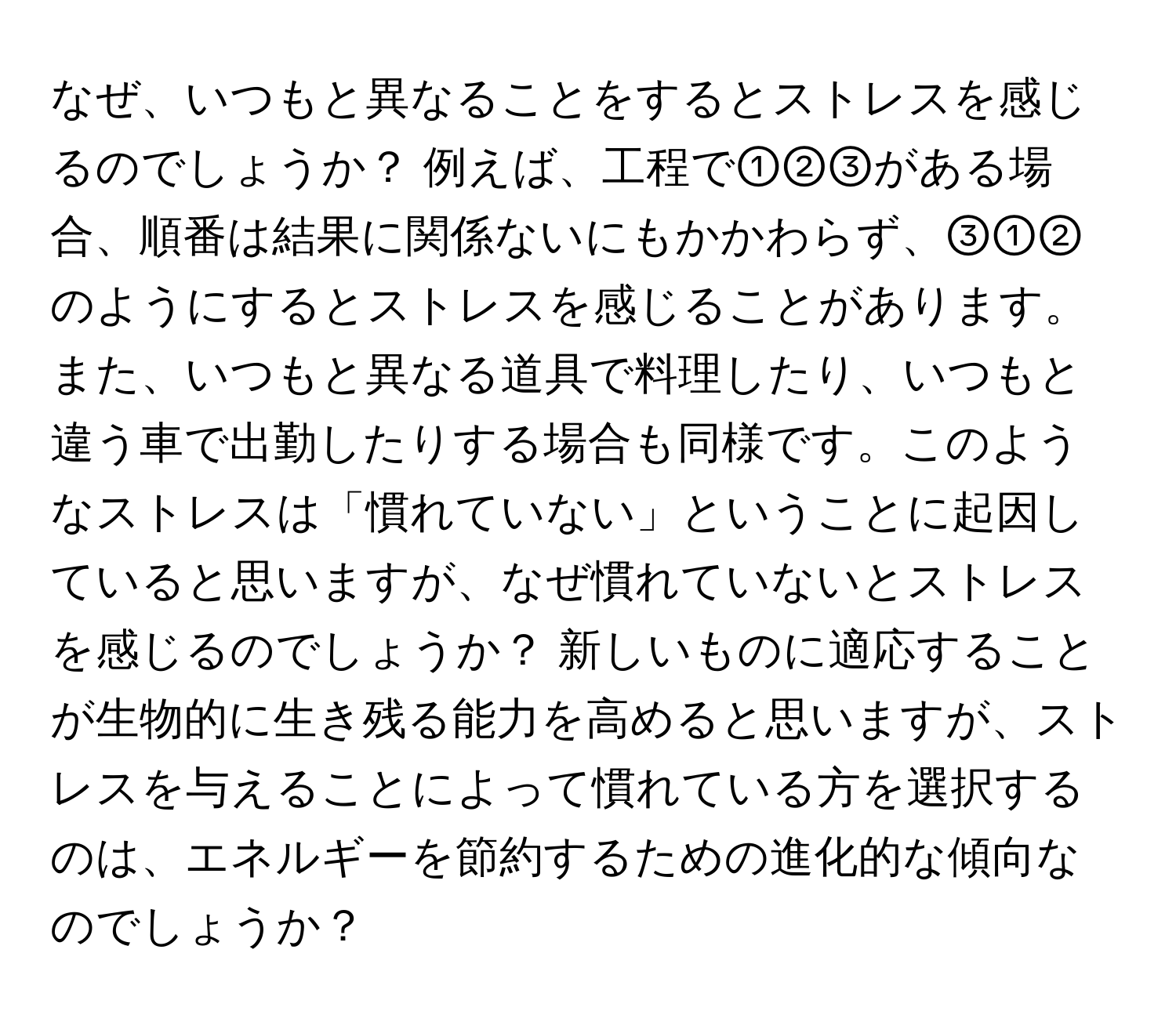 なぜ、いつもと異なることをするとストレスを感じるのでしょうか？ 例えば、工程で①②③がある場合、順番は結果に関係ないにもかかわらず、③①②のようにするとストレスを感じることがあります。また、いつもと異なる道具で料理したり、いつもと違う車で出勤したりする場合も同様です。このようなストレスは「慣れていない」ということに起因していると思いますが、なぜ慣れていないとストレスを感じるのでしょうか？ 新しいものに適応することが生物的に生き残る能力を高めると思いますが、ストレスを与えることによって慣れている方を選択するのは、エネルギーを節約するための進化的な傾向なのでしょうか？