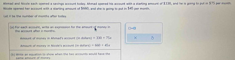 Ahmad and Nicole each opened a savings account today. Ahmad opened his account with a starting amount of $330, and he is going to put in $75 per month. 
Nicole opened her account with a starting amount of $660, and she is going to put in $45 per month. 
Let X be the number of months after today. 
(a) For each account, write an expression for the amount of money in □ =□
the account after x months. 
Amount of money in Ahmad's account (in dollars) =330+75x × 5
Amount of money in Nicole's account (in dollars) =660+45x
(b) Write an equation to show when the two accounts would have the 
same amount of money.