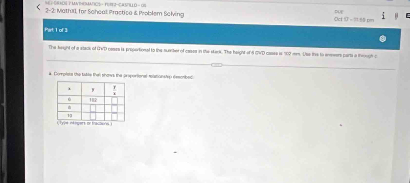 M/J GRADE 7 MATHEMATICS - PEREZ- CASTILLO - 05
DUE
2-2: MathXL for School: Practice & Problem Solving Oct 17 - 11:59 pm
Part 1 of 3
The height of a stack of DVD cases is proportional to the number of cases in the stack. The height of 6 DVD cases is 102 mm. Use this to enswers parts a through c
a. Complete the table that shows the proportional relationship described.
integers or fractions)