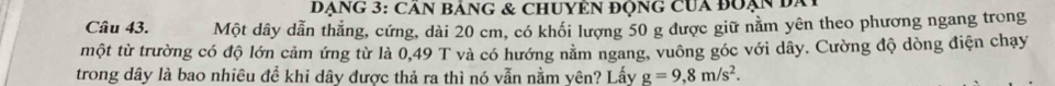 ĐẠNG 3: CâN BảNG & ChUYÊN ĐộnG CUa đoạn đa 
Câu 43. Một dây dẫn thẳng, cứng, dài 20 cm, có khối lượng 50 g được giữ nằm yên theo phương ngang trong 
một từ trường có độ lớn cảm ứng từ là 0,49 T và có hướng nằm ngang, vuông góc với dây. Cường độ dòng điện chạy 
trong dây là bao nhiêu đề khi dây được thả ra thì nó vẫn nằm yên? Lấy g=9,8m/s^2.