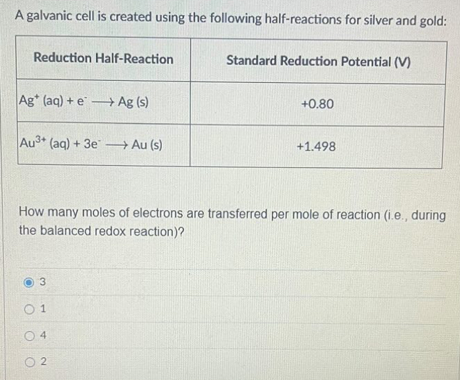 A galvanic cell is created using the following half-reactions for silver and gold:
How many moles of electrons are transferred per mole of reaction (i.e., during
the balanced redox reaction)?
3
1
4
2