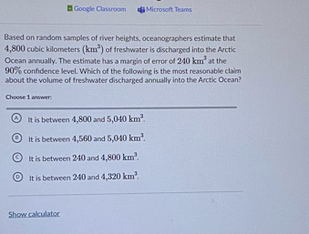 Google Classroom Microsoft Teams
Based on random samples of river heights, oceanographers estimate that
4,800 cubic kilometers (km^2) of freshwater is discharged into the Arctic
Ocean annually. The estimate has a margin of error of 240km^3 at the
90% confdence level. Which of the following is the most reasonable claim
about the volume of freshwater discharged annually into the Arctic Ocean?
Choose 1 answer.
④ It is between 4,800 and 5,040km^3.
It is between 4,560 and 5,040km^3.. It is between 240 and 4,800km^3.
D It is between 240 and 4,320km^3. 
Show calculator